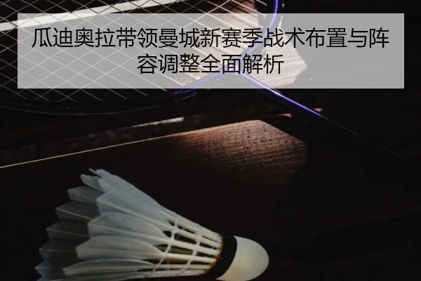 瓜迪奥拉带领曼城新赛季战术布置与阵容调整全面解析